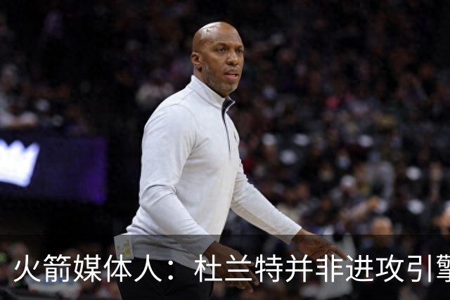 火箭媒体人：杜兰特并非进攻引擎 而申京具备成为争冠核心潜力